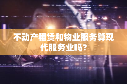 不动产租赁和物业服务算现代服务业吗？