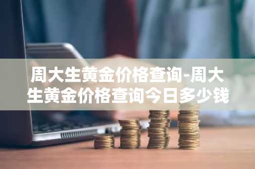 周大生黄金价格查询-周大生黄金价格查询今日多少钱一克