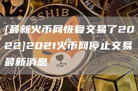 [最新火币网恢复交易了2022]2021火币网停止交易最新消息