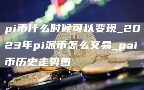 pi币什么时候可以变现_2023年pi派币怎么交易_pai币历史走势图