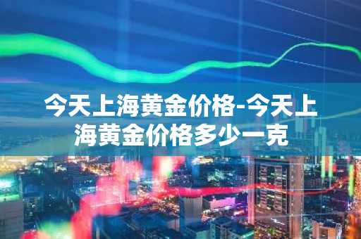 今天上海黄金价格-今天上海黄金价格多少一克