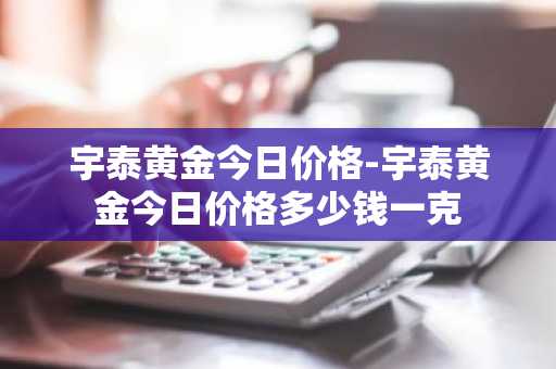 宇泰黄金今日价格-宇泰黄金今日价格多少钱一克