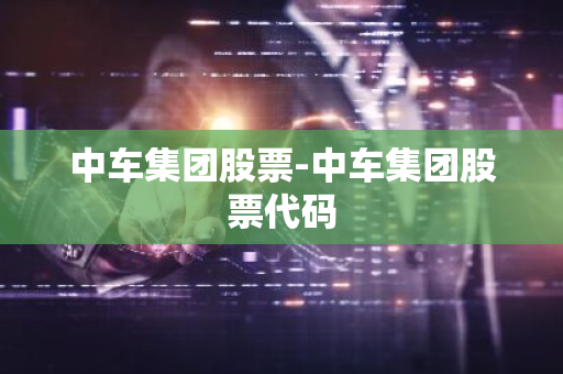 中车集团股票-中车集团股票代码