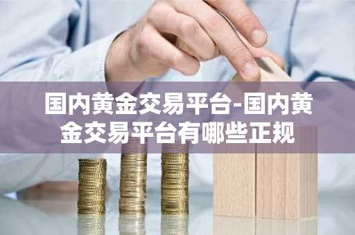 国内黄金交易平台-国内黄金交易平台有哪些正规