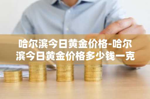 哈尔滨今日黄金价格-哈尔滨今日黄金价格多少钱一克