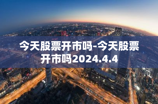 今天股票开市吗-今天股票开市吗2024.4.4