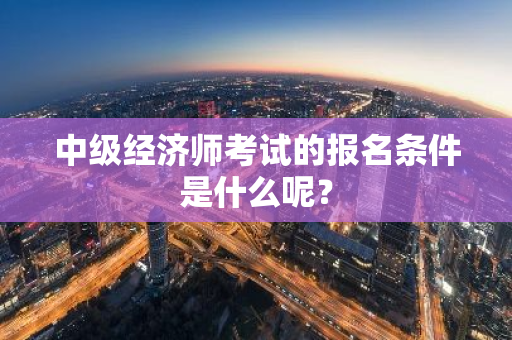 中级经济师考试的报名条件是什么呢？