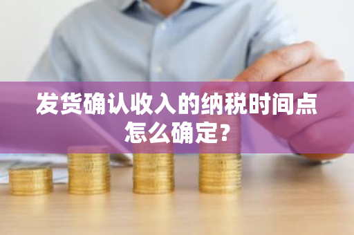 发货确认收入的纳税时间点怎么确定？