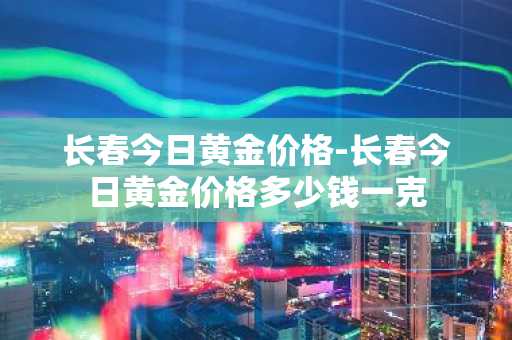 长春今日黄金价格-长春今日黄金价格多少钱一克