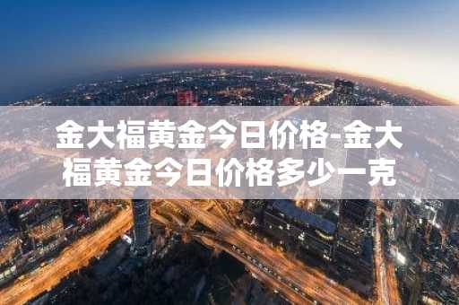 金大福黄金今日价格-金大福黄金今日价格多少一克