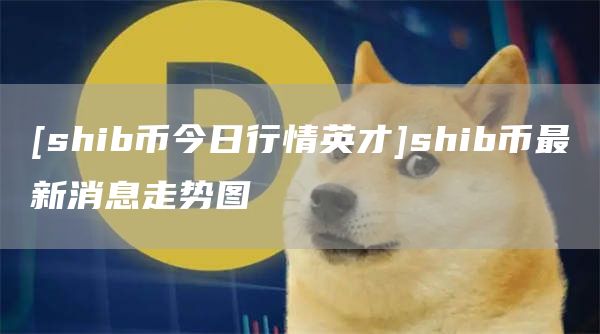 [shib币今日行情英才]shib币最新消息走势图