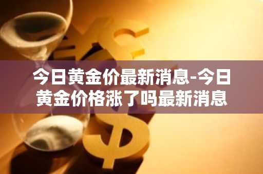 今日黄金价最新消息-今日黄金价格涨了吗最新消息