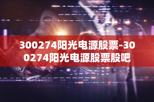 300274阳光电源股票-300274阳光电源股票股吧