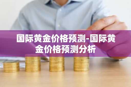 国际黄金价格预测-国际黄金价格预测分析