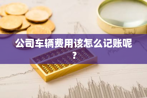 公司车辆费用该怎么记账呢？