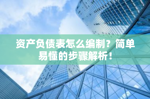 资产负债表怎么编制？简单易懂的步骤解析！