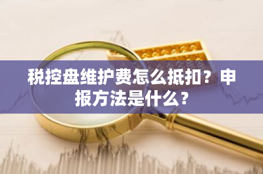 税控盘维护费怎么抵扣？申报方法是什么？