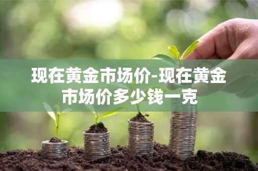 现在黄金市场价-现在黄金市场价多少钱一克