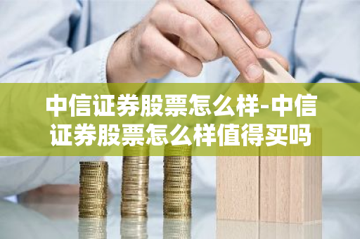 中信证券股票怎么样-中信证券股票怎么样值得买吗