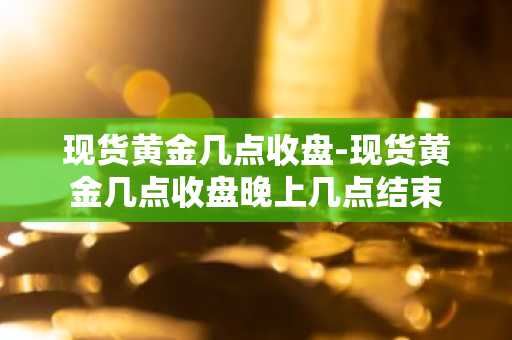 现货黄金几点收盘-现货黄金几点收盘晚上几点结束