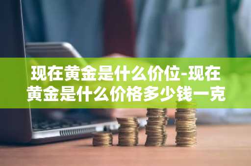 现在黄金是什么价位-现在黄金是什么价格多少钱一克