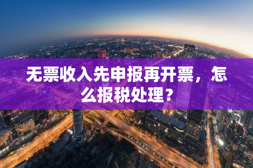 无票收入先申报再开票，怎么报税处理？