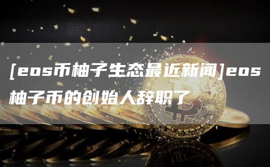 [eos币柚子生态最近新闻]eos柚子币的创始人辞职了