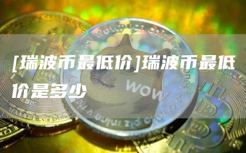 [瑞波币最低价]瑞波币最低价是多少