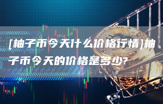 [柚子币今天什么价格行情]柚子币今天的价格是多少?