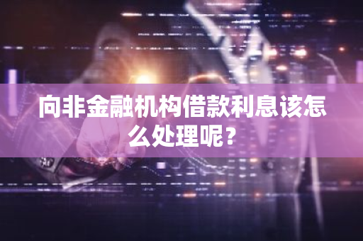 向非金融机构借款利息该怎么处理呢？