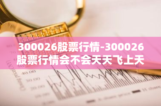 300026股票行情-300026股票行情会不会天天飞上天