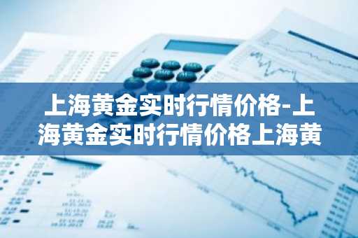 上海黄金实时行情价格-上海黄金实时行情价格上海黄金交易