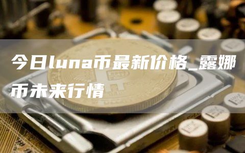 今日luna币最新价格_露娜币未来行情