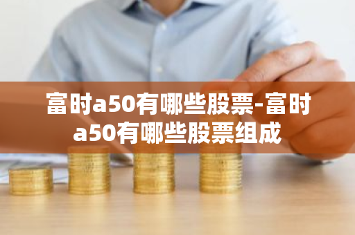 富时a50有哪些股票-富时a50有哪些股票组成