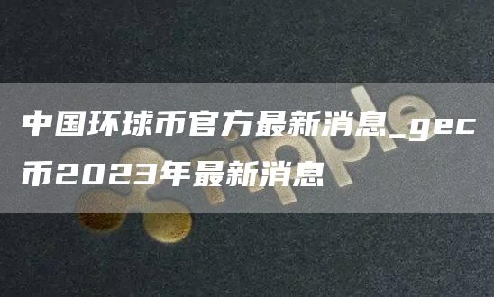 中国环球币官方最新消息_gec币2023年最新消息