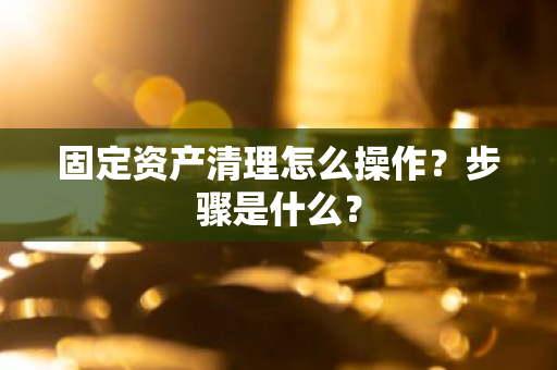 固定资产清理怎么操作？步骤是什么？