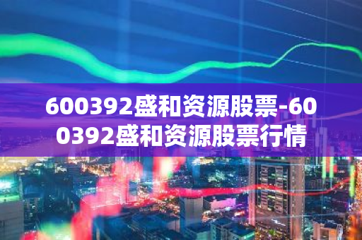 600392盛和资源股票-600392盛和资源股票行情