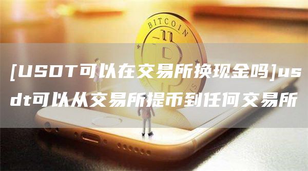 [USDT可以在交易所换现金吗]usdt可以从交易所提币到任何交易所