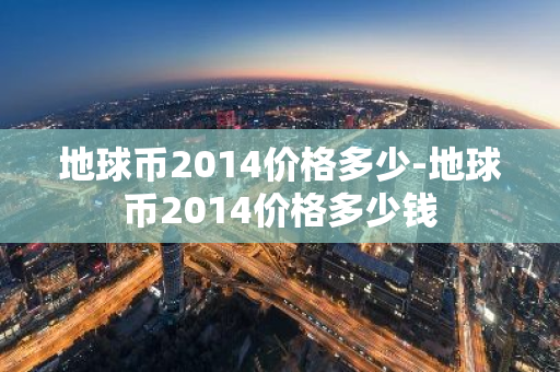 地球币2014价格多少-地球币2014价格多少钱