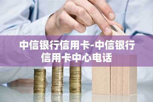 中信银行信用卡-中信银行信用卡中心电话