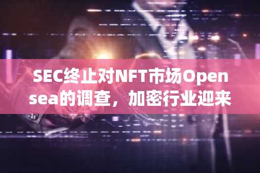 SEC终止对NFT市场Opensea的调查，加密行业迎来重要转折