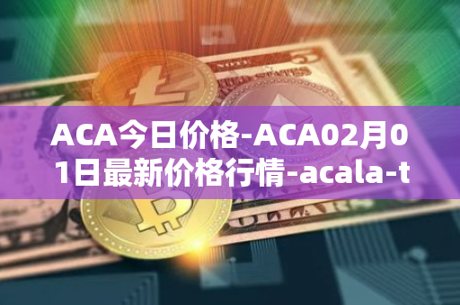 ACA今日价格-ACA02月01日最新价格行情-acala-token最新走势消息