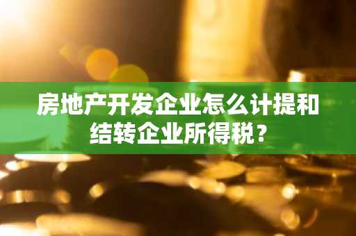 房地产开发企业怎么计提和结转企业所得税？