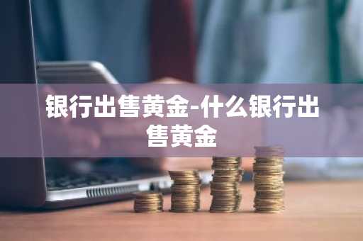 银行出售黄金-什么银行出售黄金