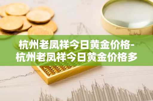 杭州老凤祥今日黄金价格-杭州老凤祥今日黄金价格多少钱一克