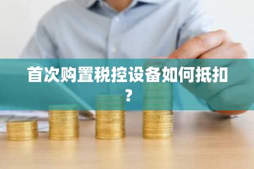 首次购置税控设备如何抵扣？