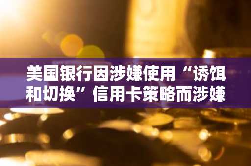 美国银行因涉嫌使用“诱饵和切换”信用卡策略而涉嫌短暂变化的客户起诉