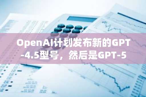 OpenAI计划发布新的GPT-4.5型号，然后是GPT-5