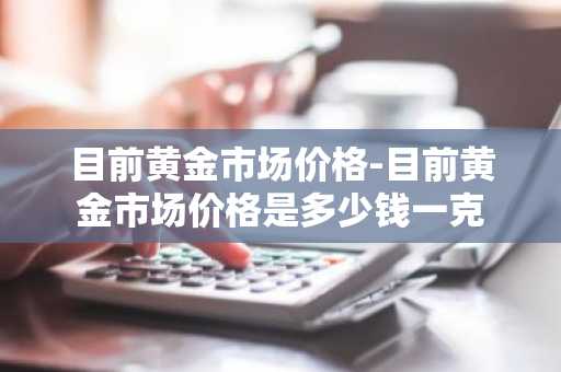 目前黄金市场价格-目前黄金市场价格是多少钱一克