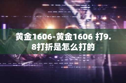 黄金1606-黄金1606 打9.8打折是怎么打的